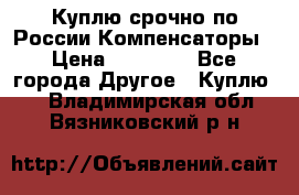 Куплю срочно по России Компенсаторы › Цена ­ 90 000 - Все города Другое » Куплю   . Владимирская обл.,Вязниковский р-н